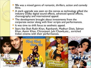  90s was a mixed genre of romantic, thrillers, action and comedy
films.
 A stark upgrade was seen on the canvas as technology gifted the
industry Dolby digital sound effects, advanced special effects,
choreography and international appeal.
 The development brought about investments from the
corporate sector along with finer scripts and performances.
 It was time to shift focus to aesthetic appeal.
 Stars like Shah Rukh Khan, Rajnikanth, Madhuri Dixit, Salman
Khan, Aamir Khan, Chiranjeevi, Juhi Chawla,etc.,. enriched
Indian cinema with their performances.
 