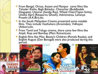 From Bengal, Orissa, Assam and Manipur  came films like
Tahader Katha, Bagh Bahadur, Charachar (Buddhadeb
Dasgupta), Uttoran (Sandip Ray), Wheel Chair(Tapan Sinha),
Unishe April (Rituparno Ghosh), Adimimansa, Lalvanya
Preethi (A.K.Bir),etc.
 In the South Malayalam Cinema presented some notable
films. They include Vasthuhara (Aravindan), Vidheyan
(Adoor),etc.
 From Tamil and Telugu cinema, there came few films like
Anjali, Roja and Bombay (Mani Ratnam),etc.
 English films like Miss. Beatty's Children (Pamela Rooks), and
English August (Dev Benegal) were also produced during this
period.
 