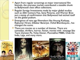  Apart from regular screenings at major international film
festivals, the overseas market contributed a sizeable chunk
to Bollywood’s box office collections. 
 Regular foreign Investments made by major global studios
such as 20th Century Fox, Sony Pictures, and Warner Bros
put a stamp of confirmation that Bollywood had etched itself
on the global podium.
 Emergence of new age filmmakers like Anurag Kashyap,
Rajkumar Hirani, Dibakar Banerjee ,Vishal Bhardwaj,etc., has
changed the scene.
 There are movies on a number of themes. There are
comedies, thrillers, horror, fiction, movies with message like
Taare Zameen Pe, Vicky Donor, Munnabhai MBBS, Chak De
India, Lajja, and many more.
 