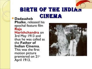 BIRTH OF THE INDIANBIRTH OF THE INDIAN
CINEMACINEMADadasaheb
Phalke, released his
epochal feature film
Raja
Harishchandra on
3rd May 1913 and
thus he was called as
the Father of
Indian Cinema.
This was the first
motion picture
premiered on 21st
April 1913.
 