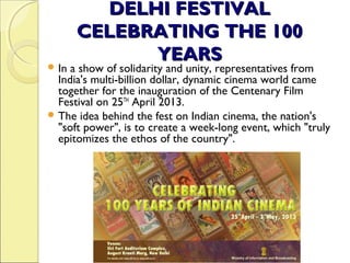DELHI FESTIVALDELHI FESTIVAL
CELEBRATING THE 100CELEBRATING THE 100
YEARSYEARS
 In a show of solidarity and unity, representatives from
India's multi-billion dollar, dynamic cinema world came
together for the inauguration of the Centenary Film
Festival on 25TH
April 2013.
 The idea behind the fest on Indian cinema, the nation's
"soft power", is to create a week-long event, which "truly
epitomizes the ethos of the country".
 
