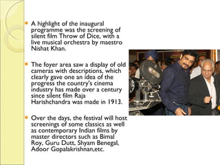  A highlight of the inaugural
programme was the screening of
silent film Throw of Dice, with a
live musical orchestra by maestro
Nishat Khan.
 The foyer area saw a display of old
cameras with descriptions, which
clearly gave one an idea of the
progress the country's cinema
industry has made over a century
since silent film Raja
Harishchandra was made in 1913.
 Over the days, the festival will host
screenings of some classics as well
as contemporary Indian films by
master directors such as Bimal
Roy, Guru Dutt, Shyam Benegal,
Adoor Gopalakrishnan,etc.
 