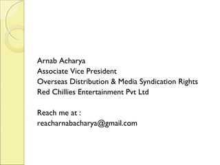 Arnab Acharya
Associate Vice President
Overseas Distribution & Media Syndication Rights
Red Chillies Entertainment Pvt Ltd
Reach me at :
reacharnabacharya@gmail.com
 