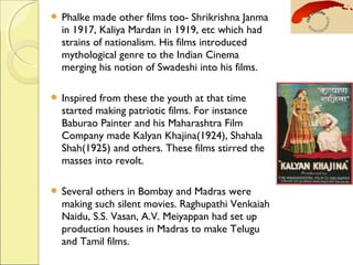  Phalke made other films too- Shrikrishna Janma
in 1917, Kaliya Mardan in 1919, etc which had
strains of nationalism. His films introduced
mythological genre to the Indian Cinema
merging his notion of Swadeshi into his films.
 Inspired from these the youth at that time
started making patriotic films. For instance
Baburao Painter and his Maharashtra Film
Company made Kalyan Khajina(1924), Shahala
Shah(1925) and others. These films stirred the
masses into revolt.
 Several others in Bombay and Madras were
making such silent movies. Raghupathi Venkaiah
Naidu, S.S. Vasan, A.V. Meiyappan had set up
production houses in Madras to make Telugu
and Tamil films.
 