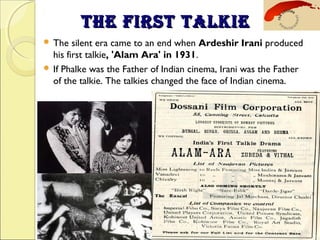 THE FIRST TALKIETHE FIRST TALKIE
 The silent era came to an end when Ardeshir Irani produced
his first talkie, 'Alam Ara' in 1931.
 If Phalke was the Father of Indian cinema, Irani was the Father
of the talkie. The talkies changed the face of Indian cinema.
 