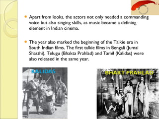  Apart from looks, the actors not only needed a commanding
voice but also singing skills, as music became a defining
element in Indian cinema.
 The year also marked the beginning of the Talkie era in
South Indian films. The first talkie films in Bengali (Jumai
Shasthi), Telugu (Bhakta Prahlad) and Tamil (Kalidas) were
also released in the same year.
 