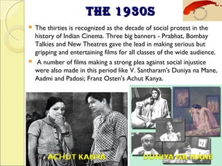 THE 1930STHE 1930S
 The thirties is recognized as the decade of social protest in the
history of Indian Cinema. Three big banners - Prabhat, Bombay
Talkies and New Theatres gave the lead in making serious but
gripping and entertaining films for all classes of the wide audience.
  A number of films making a strong plea against social injustice
were also made in this period like V. Santharam's Duniya na Mane,
Aadmi and Padosi; Franz Osten's Achut Kanya.
 