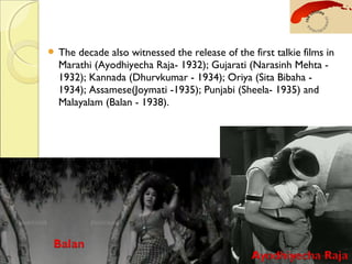  The decade also witnessed the release of the first talkie films in
Marathi (Ayodhiyecha Raja- 1932); Gujarati (Narasinh Mehta -
1932); Kannada (Dhurvkumar - 1934); Oriya (Sita Bibaha -
1934); Assamese(Joymati -1935); Punjabi (Sheela- 1935) and
Malayalam (Balan - 1938).
 