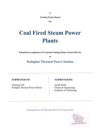 A
Training Project Report
On
Coal Fired Steam Power
Plants
Submitted on completion of Vocational Training (Winter Session 2015-16)
At
Kolaghat Thermal Power Station
SUBMITTED TO: SUBMITTED BY:
Training Cell Arnab Nandi
Kolaghat Thermal Power Station Electrical Engineering
Academy of Technology
Training Session: 28th
December 2015 to 18th
January 2016
 