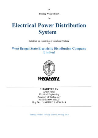A
Training Project Report
On
Electrical Power Distribution
System
Submitted on completion of Vocational Training
At
WestBengal State ElectricityDistribution Company
Limited
SUBMITTED BY
Arnab Nandi
Electrical Engineering
Academy of Technology
Roll No: 16901613025
Reg. No: 131690110525 of 2013-14
Training Session: 16th July 2016 to 30th July 2016
 