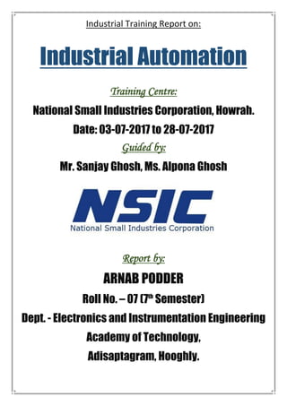 Industrial Training Report on:
Industrial Automation
Training Centre:
National Small Industries Corporation, Howrah.
Date: 03-07-2017 to 28-07-2017
Guided by:
Mr. Sanjay Ghosh, Ms. Alpona Ghosh
Report by:
ARNAB PODDER
Roll No. – 07 (7th
Semester)
Dept. - Electronics and Instrumentation Engineering
Academy of Technology,
Adisaptagram, Hooghly.
 