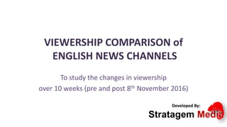 VIEWERSHIP COMPARISON of
ENGLISH NEWS CHANNELS
To study the changes in viewership
over 10 weeks (pre and post 8th November 2016)
Developed By:
Stratagem Media
 