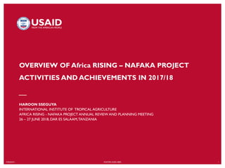 7/20/2018`1 FOOTER GOES HERE 1
OVERVIEW OF Africa RISING – NAFAKA PROJECT
ACTIVITIES AND ACHIEVEMENTS IN 2017/18
HAROON SSEGUYA
INTERNATIONAL INSTITUTE OF TROPICAL AGRICULTURE
AFRICA RISING - NAFAKA PROJECT ANNUAL REVIEW AND PLANNING MEETING
26 – 27 JUNE 2018, DAR ES SALAAM,TANZANIA
 