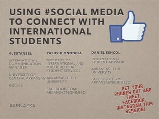 USING #SOCIAL MEDIA
TO CONNECT WITH
INTERNATIONAL
STUDENTS
@JSSTANSEL
!
INTERNATIONAL
COMMUNICATION
MANAGER
!
UNIVERSITY OF
CENTRAL ARKANSAS
!
@UCAIE
#ARNAFSA
Get your
phones out and
Tweet,
Facebook,
Instagram this
session!
YASUSHI ONODERA
!
DIRECTOR OF
INTERNATIONAL AND
MULTICULTURAL
STUDENT SERVICES
!
ARKANSAS TECH
UNIVERSITY
!
FACEBOOK.COM/
ARKANSASTECHIMSSO
DANIEL ESHCOL
!
INTERNATIONAL
STUDENT ADVISOR
!
ARKANSAS TECH
UNIVERSITY
!
FACEBOOK.COM/
ARKANSASTECHIMSSO
 