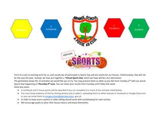 Term 4 is such an exciting term for us, and usually we all participate in Sports Day and win points for our houses. Unfortunately, that will not
be the case this year. Instead, we have put together a ‘Virtual Sports Day’ which we hope will be a fun alternative!
The grid below shows the 12 activities we would like you to try. You may practice them as often as you like from Tuesday 2nd with our actual
Sports Day happening on Thursday 4th June. You can share your results from Tuesday until Friday that week.
Some key notes:
• A certificate and 5 house points will be awarded if you can complete 6 or more of the activities listed below.
• You must show evidence of this by sharing photos and or video’s, uploading them to either Seesaw or Facebook or Google Classroom
or you can email them to arnage.school@aberdeenshire .gov.uk.
• In order to keep score a parent or older sibling should assist with scorekeeping for each activity.
• We encourage pupils to wear their house colours and enjoy themselves.
A
ARTHRATH
B
BLINDBURN
C
COLDWELLS
D
DUDWICK
 