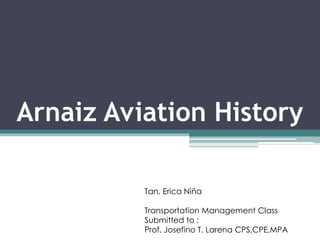 Arnaiz Aviation History
Tan, Erica Niña
Transportation Management Class
Submitted to :
Prof. Josefino T. Larena CPS,CPE,MPA
 