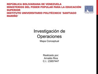 REPÚBLICA BOLIVARIANA DE VENEZUELA
MINISTERIOS DEL PODER POPULAR PARA LA EDUCACIÓN
SUPERIOR
INSTITUTO UNIVERSITARIO POLITÉCNICO ¨SANTIAGO
MARIÑO¨
Realizado por:
Arnaldo Rios
C.I.: 23857447
Investigación de
Operaciones
Mapa Conceptual
 