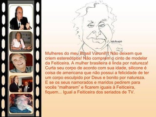 Mulheres do meu Brasil Varonil!!! Não deixem que criem estereótipos! Não comprem o cinto de modelar da Feiticeira. A mulher brasileira é linda por natureza! Curta seu corpo de acordo com sua idade, silicone é coisa de americana que não possui a felicidade de ter um corpo esculpido por Deus e bonito por natureza. E se os seus namorados e maridos pedirem para vocês “malharem” e ficarem iguais à Feiticeira, fiquem... Igual a Feiticeira dos seriados de TV. 