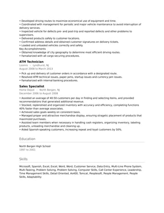 • Developed driving routes to maximize economical use of equipment and time. 
• Coordinated with management for periodic and major vehicle maintenance to avoid interruption of
delivery services. 
• Inspected vehicle for defects pre- and post-trip and reported defects and other problems to
supervisors. 
• Delivered products safely to customer locations. 
• Confirmed address details and obtained customer signatures on delivery tickets. 
• Loaded and unloaded vehicles correctly and safely. 
Key Accomplishments 
• Obtained knowledge of city geography to determine most efficient driving routes. 
• Famaliarized with all cargo securing procedures.
ATM Technician
Loomis - Lyndhurst, NJ
August 2008 to March 2013
• Pick up and delivery of customer orders in accordance with a designated route. 
• Resolved ATM technical issues, paper jams, startup issues and currency jam issues. 
• Famaliarized with internal banking procedures.
Sales Specialist
Home Depot - North Bergen, NJ
December 2006 to August 2008
• Assisted an average of 40-50 customers per day in finding and selecting items, and provided
recommendations that generated additional revenue. 
• Stocked, replenshied and organized inventory with accuracy and efficiency, completing functions
40% faster than average associates. 
• Achieved sales goals weekly on consistent basis. 
• Managed proper and attractive merchandise display, ensuring stragetic placement of products that
maximized purchases. 
• Assisted team members when necessary in handling cash registers, organizing inventory, labeling
products, unloading merchandise and cleaning up. 
• Aided Spanish-speaking customers, increasing repeat and loyal customers by 50%.
Education
North Bergen High School
1997 to 2001
Skills
Microsoft, Spanish, Excel, Excel, Word, Word, Customer Service, Data Entry, Multi-Line Phone System,
Multi-Tasking, Problem Solving, Problem Solving, Computer Skills, Call Center Experience, Leadership,
Time Management Skills, Detail Oriented, As400, Tomcat, Peoplesoft, People Management, People
Skills, Adaptability
 