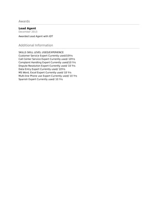 Awards
Lead Agent
December 2013
Awarded Lead Agent with IDT
Additional Information
SKILLS SKILL LEVEL USED/EXPERIENCE 
Customer Service Expert Currently used/10Yrs 
Call Center Service Expert Currently used/ 10Yrs 
Complaint Handling Expert Currently used/10 Yrs 
Dispute Resolution Expert Currently used/ 10 Yrs 
Data Entry Expert Currently used/ 10Yrs 
MS Word, Excel Expert Currently used/ 10 Yrs 
Multi-line Phone use Expert Currently used/ 10 Yrs 
Spanish Expert Currently used/ 10 Yrs
 