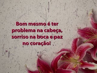 Bom mesmo é terBom mesmo é ter
problema na cabeça,problema na cabeça,
sorriso na boca e pazsorriso na boca e paz
no coração!no coração!
 