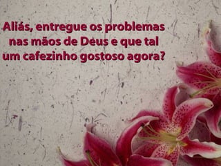 Aliás, entregue os problemasAliás, entregue os problemas
nas mãos de Deus e que talnas mãos de Deus e que tal
um cafezinho gostoso agora?um cafezinho gostoso agora?
 