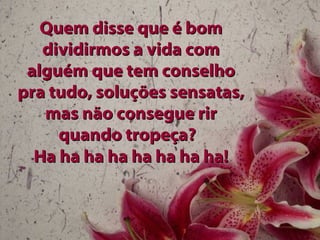 Quem disse que é bomQuem disse que é bom
dividirmos a vida comdividirmos a vida com
alguém que tem conselhoalguém que tem conselho
pra tudo, soluções sensatas,pra tudo, soluções sensatas,
mas não consegue rirmas não consegue rir
quando tropeça?quando tropeça?
Ha ha ha ha ha ha ha ha!Ha ha ha ha ha ha ha ha!
 