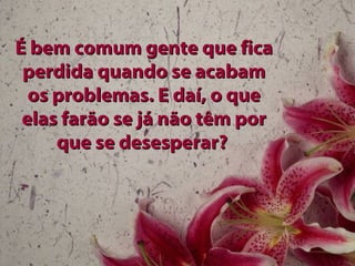 É bem comum gente que ficaÉ bem comum gente que fica
perdida quando se acabamperdida quando se acabam
os problemas. E daí, o queos problemas. E daí, o que
elas farão se já não têm porelas farão se já não têm por
que se desesperar?que se desesperar?
 