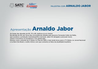 Apresentação Arnaldo Jabor
Ao longo das décadas de 60, 70 e 80, dedicou-se ao cinema.
Na década de 90, por força das circunstâncias ditadas pelo governo Fernando Collor de Mello,
que sucateou a produção cinematográfica nacional, Jabor foi obrigado a procurar novos
rumos e encontrou no jornalismo o seu ganha-pão.
Estreou como colunista de O Globo no final de 1995 e mais tarde levou para a TV Globo, no Jornal Nacional
e no Bom Dia Brasil, o estilo irônico com que comenta os fatos da atualidade brasileira.
®
PALESTRA COM ARNALDO JABOR
 