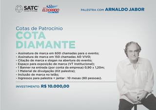 Cotas de Patrocínio
®
PALESTRA COM ARNALDO JABOR
- Assinatura de marca em 600 chamadas para o evento;
- Assinatura de marca em 150 chamadas AO VIVO;
- Citação de marca e slogan na abertura do evento;
- Espaço para exposição de marca (VT Institucional);
- 1 Banner na entrada (por conta da empresa) 0,90 x 1,20m;
- 1 Material de divulgação (Kit palestra);
- Inclusão de marca no telão;
- Ingressos para palestra + jantar : 10 mesas (80 pessoas).
INVESTIMENTO: R$ 10.000,00
 