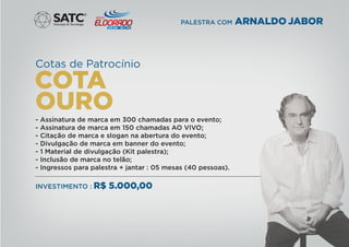 Cotas de Patrocínio
- Assinatura de marca em 300 chamadas para o evento;
- Assinatura de marca em 150 chamadas AO VIVO;
- Citação de marca e slogan na abertura do evento;
- Divulgação de marca em banner do evento;
- 1 Material de divulgação (Kit palestra);
- Inclusão de marca no telão;
- Ingressos para palestra + jantar : 05 mesas (40 pessoas).
INVESTIMENTO : R$ 5.000,00
®
PALESTRA COM ARNALDO JABOR
 
