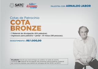 Cotas de Patrocínio
- 1 Material de divulgação (Kit palestra);
- Ingressos para palestra + jantar : 01 mesa (08 pessoas).
INVESTIMENTO : R$ 1.000,00
®
PALESTRA COM ARNALDO JABOR
kit palestra: Sacola que será entregue ao público na saída do evento,
contendo um material de divulgação das empresas patrocinadoras (material
por conta da empresa, que deverá ser entregue até dia 10/05, na SATC)
 