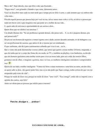 Mas e daí? Seja ridículo, mas seja feliz e não seja frustrado...
"Pague mico", saia gritando e falando o que sente, demonstre amor...
Você vai descobrir mais cedo ou mais tarde que o tempo pra ser feliz é curto, e cada instante que vai embora não
volta mais...
Perceba aquela pessoa que passou hoje por você na rua, talvez nunca mais volte a vê-la, ou talvez a pessoa que
nada tem haver com o que imaginou mas que pode ser a mulher da sua vida...
E, quem sabe ali estivesse a oportunidade de um sorriso a dois...
Quem disse que ser adulto é ser ranzinza ?
Um ditado tibetano diz: "Se um problema é grande demais, não pense nele... E, se ele é pequeno demais, pra
quê pensar nele?"
Dá pra ser um homem de negócios e tomar iogurte com o dedo, assistir desenho animado, rir de bobagens e ou
ser um profissional de sucesso, que adora rir de si mesmo por ser estabanado...
O que realmente, não dá é para continuarmos achando que viver é out... ou in...
Que o vento não pode desmanchar o nosso cabelo, que temos que querer a nossa mulher 24 horas, maquiada, e
que ela tenha que ter o corpo das frutas tão em moda, na TV, e também na playboy e nos banheiros, eu duvido
que nós homens queiramos uma mulher assim para viver ao nosso lado, para ser a mãe dos nossos filhos,
gostamos sim de olhar, e imaginar a gostosa, mas é só isso, as mulheres inteligentes entendem e compreendem
isso.
Queira do seu lado a mulher inteligente: "Vamos ter bons e maus momentos e uma hora ou outra, um dos dois,
ou quem sabe os dois, vão querer pular fora, mas se eu não pedir que fique comigo, tenho certeza de que vou me
arrepender pelo resto da vida"...
Porque ter medo de dizer isso, porque ter medo de dizer: "amo você", "fica comigo", então não se importe com a
opinião dos outros, seja feliz!
Antes ser idiota para as pessoas que infeliz para si mesmo!




        Para ler, divulgar e . . . praticar !




                                    ESTAMOS COM FOME DE AMOR...
 