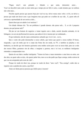 "Pague       mico",   saia    gritando      e   falando   o   que     sente,      demonstre   amor...
Você vai descobrir mais cedo ou mais tarde que o tempo pra ser feliz é curto, e cada instante que vai embora
não volta mais...
       Perceba aquela pessoa que passou hoje por você na rua, talvez nunca mais volte a vê-la, ou talvez a
pessoa que nada tem haver com o que imaginou mas que pode ser a mulher da sua vida... E, quem sabe ali
estivesse a oportunidade de um sorriso a dois...
       Quem disse que ser adulto é ser ranzinza ?
       Um ditado tibetano diz: "Se um problema é grande demais, não pense nele... E, se ele é pequeno
demais, pra quê pensar nele?"
       Dá pra ser um homem de negócios e tomar iogurte com o dedo, assistir desenho animado, rir de
bobagens e ou ser um profissional de sucesso, que adora rir de si mesmo por ser estabanado...
       O que realmente, não dá é para continuarmos achando que viver é out... ou in...
       Que o vento não pode desmanchar o nosso cabelo, que temos que querer a nossa mulher 24 horas,
maquiada, e que ela tenha que ter o corpo das frutas tão em moda, na TV, e também na playboy e nos
banheiros, eu duvido que nós homens queiramos uma mulher assim para viver ao nosso lado, para ser a mãe
dos nossos filhos, gostamos sim de olhar, e imaginar a gostosa, mas é só isso, as mulheres inteligentes
entendem e compreendem isso.
       Queira do seu lado a mulher inteligente: "Vamos ter bons e maus momentos e uma hora ou outra, um
dos dois, ou quem sabe os dois, vão querer pular fora, mas se eu não pedir que fique comigo, tenho certeza de
que vou me arrepender pelo resto da vida"...
       Porque ter medo de dizer isso, porque ter medo de dizer: "amo você", "fica comigo", então não se
importe com a opinião dos outros, seja feliz!
       Antes ser idiota para as pessoas que infeliz para si mesmo!
 