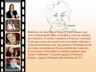 Mulheres do meu Brasil Varonil!!! Não deixem que
criem estereótipos! Não comprem o cinto de modelar
da Feiticeira. A mulher brasileira é linda por natureza!
Curta seu corpo de acordo com sua idade, silicone é
coisa de americana que não possui a felicidade de ter
um corpo esculpido por Deus e bonito por natureza.
E se os seus namorados e maridos pedirem para
vocês “malharem” e ficarem iguais à Feiticeira,
fiquem... Igual a Feiticeira dos seriados de TV.
 