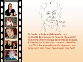 Outro dia, a Adriane Galisteu deu uma
entrevista dizendo que os homens não querem
namorar as mulheres que são símbolos sexuais.
É isto mesmo. Quem ousa namorar a Feiticeira
ou a Tiazinha. As mulheres não são mais para
amar; nem para casar. São apenas para “ver”.
 