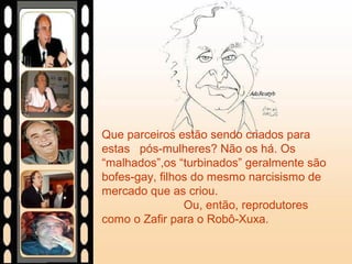 Que parceiros estão sendo criados para
estas pós-mulheres? Não os há. Os
“malhados”,os “turbinados” geralmente são
bofes-gay, filhos do mesmo narcisismo de
mercado que as criou.
Ou, então, reprodutores
como o Zafir para o Robô-Xuxa.
 