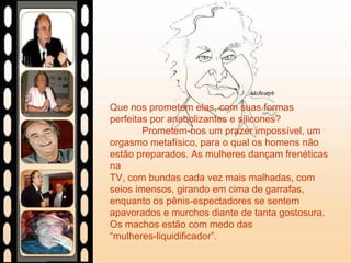 Que nos prometem elas, com suas formas
perfeitas por anabolizantes e silicones?
Prometem-nos um prazer impossível, um
orgasmo metafísico, para o qual os homens não
estão preparados. As mulheres dançam frenéticas
na
TV, com bundas cada vez mais malhadas, com
seios imensos, girando em cima de garrafas,
enquanto os pênis-espectadores se sentem
apavorados e murchos diante de tanta gostosura.
Os machos estão com medo das
“mulheres-liquidificador”.
 