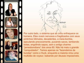 Por outro lado, o sistema que as criou enfraquece os
homens. Eles vivem nervosos e fragilizados com seus
pintinhos trêmulos, decadentes, a meia-bomba,
ejaculando precocemente, puxando sacos, lambendo
botas, engolindo sapos, sem o antigo charme
“jamesbondiano” dos anos 60. Não há mais o grande
“conquistador”. Temos apenas os “fazendeiros de
bundas” como o Huck, enquanto a maioria virou uma
multidão de voyeur, babando por deusas impossíveis.
 