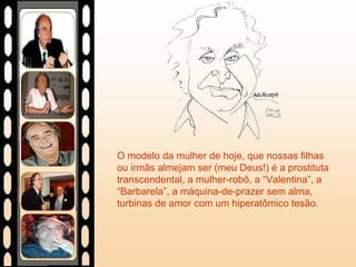 O modelo da mulher de hoje, que nossas filhas
ou irmãs almejam ser (meu Deus!) é a prostituta
transcendental, a mulher-robô, a “Valentina”, a
“Barbarela”, a máquina-de-prazer sem alma,
turbinas de amor com um hiperatômico tesão.
 