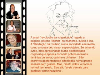 A atual “revolução da vulgaridade” regada a
pagode, parece “libertar” as mulheres. Ilusão à toa.
A “libertação da mulher” numa sociedade escravista
como a nossa deu nisso: super-objetos. Se achando
livres, mas aprisionadas numa exterioridade
corporal que apenas esconde pobres meninas
famintas de amor, carinho e dinheiro. São
escravas aparentemente alforriadas numa grande
senzala sem grades. Mas, diante delas, o homem
normal tem medo. Elas são “areia demais para
qualquer caminhãozinho”.
 