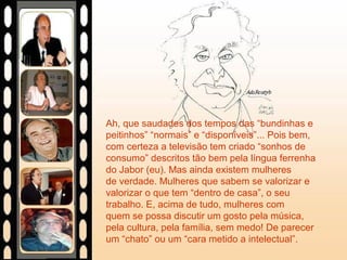 Ah, que saudades dos tempos das “bundinhas e
peitinhos” “normais” e “disponíveis”... Pois bem,
com certeza a televisão tem criado “sonhos de
consumo” descritos tão bem pela língua ferrenha
do Jabor (eu). Mas ainda existem mulheres
de verdade. Mulheres que sabem se valorizar e
valorizar o que tem “dentro de casa”, o seu
trabalho. E, acima de tudo, mulheres com
quem se possa discutir um gosto pela música,
pela cultura, pela família, sem medo! De parecer
um “chato” ou um “cara metido a intelectual”.
 