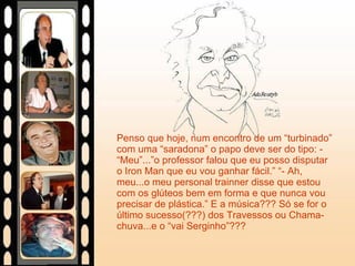 Penso que hoje, num encontro de um “turbinado” com uma “saradona” o papo deve ser do tipo: - “Meu”...”o professor falou que eu posso disputar o Iron Man que eu vou ganhar fácil.” “- Ah, meu...o meu personal trainner disse que estou com os glúteos bem em forma e que nunca vou precisar de plástica.” E a música??? Só se for o último sucesso(???) dos Travessos ou Chama-chuva...e o “vai Serginho”??? 