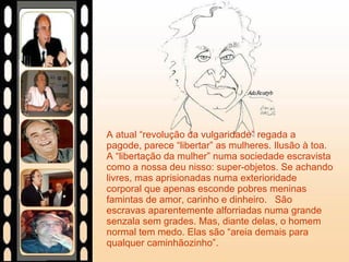 A atual “revolução da vulgaridade” regada a pagode, parece “libertar” as mulheres. Ilusão à toa. A “libertação da mulher” numa sociedade escravista como a nossa deu nisso: super-objetos. Se achando livres, mas aprisionadas numa exterioridade corporal que apenas esconde pobres meninas famintas de amor, carinho e dinheiro.  São escravas aparentemente alforriadas numa grande senzala sem grades. Mas, diante delas, o homem normal tem medo. Elas são “areia demais para qualquer caminhãozinho”. 