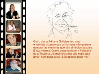 Outro dia, a Adriane Galisteu deu uma entrevista dizendo que os homens não querem namorar as mulheres que são símbolos sexuais. É isto mesmo. Quem ousa namorar a Feiticeira ou a Tiazinha. As mulheres não são mais para amar; nem para casar. São apenas para “ver”. 