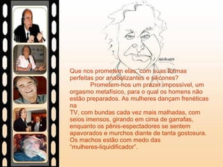 Que nos prometem elas, com suas formas perfeitas por anabolizantes e silicones?  Prometem-nos um prazer impossível, um orgasmo metafísico, para o qual os homens não estão preparados. As mulheres dançam frenéticas na  TV, com bundas cada vez mais malhadas, com seios imensos, girando em cima de garrafas, enquanto os pênis-espectadores se sentem apavorados e murchos diante de tanta gostosura. Os machos estão com medo das  “mulheres-liquidificador”. 