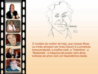 O modelo da mulher de hoje, que nossas filhas ou irmãs almejam ser (meu Deus!) é a prostituta transcendental, a mulher-robô, a “Valentina”, a “Barbarela”, a máquina-de-prazer sem alma, turbinas de amor com um hiperatômico tesão. 