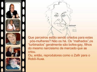 Que parceiros estão sendo criados para estas  pós-mulheres? Não os há. Os “malhados”,os “turbinados” geralmente são bofes-gay, filhos do mesmo narcisismo de mercado que as criou.  Ou, então, reprodutores como o Zafir para o Robô-Xuxa.  