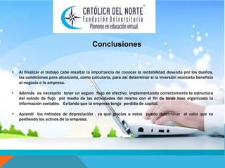 Conclusiones 
• Al finalizar el trabajo cabe resaltar la importancia de conocer la rentabilidad deseada por los dueños, 
las condiciones para alcanzarla, como calcularla, para así determinar si la inversión realizada beneficio 
al negocio o la empresa. 
• Además es necesario tener un seguro flujo de efectivo, implementando correctamente la estructura 
del estado de flujo por medio de las actividades del mismo con el fin de tener bien organizada la 
información contable. Evitando que la empresa tenga perdida de capital. 
• Aprendí los métodos de depreciación , ya que gracias a estos puedo determinar el valor que va 
perdiendo los activos de la empresa. 
 