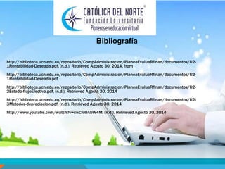 Bibliografía 
http://biblioteca.ucn.edu.co/repositorio/CompAdministracion/PlaneaEvaluaRfinan/documentos/U2- 
1Rentabilidad-Deseada.pdf. (n.d.). Retrieved Agosto 30, 2014, from 
http://biblioteca.ucn.edu.co/repositorio/CompAdministracion/PlaneaEvaluaRfinan/documentos/U2- 
1Rentabilidad-Deseada.pdf 
http://biblioteca.ucn.edu.co/repositorio/CompAdministracion/PlaneaEvaluaRfinan/documentos/U2- 
2Estado-flujoEfectivo.pdf. (n.d.). Retrieved Agosto 30, 2014 
http://biblioteca.ucn.edu.co/repositorio/CompAdministracion/PlaneaEvaluaRfinan/documentos/U2- 
3Metodos-depreciacion.pdf. (n.d.). Retrieved Agosto 30, 2014 
http://www.youtube.com/watch?v=cwCni0AbW4M. (n.d.). Retrieved Agosto 30, 2014 
